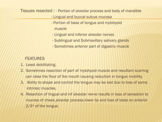 Tissues resected : - Portion of alveolar process and body of mandible
- Lingual and buccal sulcus mucosa
- Portion of base of tongue and mylohyoid
muscle
- Lingual and inferior alveolar nerves
- Sublingual and Submaxillary salivary glands
- Sometimes anterior part of digastric muscle
FEATURES
1. Least debilitating.
2. Sometimes resection of part of mylohyoid muscle and resultant scarring
can raise the floor of the mouth causing reduction in tongue mobility.
3. Ability to shape and control the tongue may be lost due to loss of some
intrinsic muscles.
4. Resection of lingual and inf alveolar nerve results in loss of sensation to
mucosa of cheek,alveolar process,lower lip and loss of taste on anterior
2/3rd
of the tongue.
 