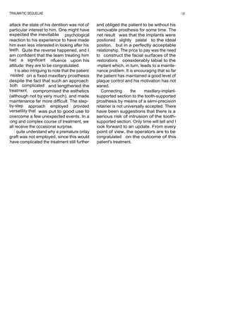 TRAUMATIC SEQUELAE                                                                                    1 61


attack the state of his dentition was not of          and obliged the patient to be without his
particular interest to him. One might have            removable prosthesis for some time. The
expected the inevitable psychological                 net result was that the implants were
reaction to his experience to have made               positioned slightly palatal to the ideal
him even less interested in looking after his         position, but in a perfectly acceptable
teeth. Quite the reverse happened, and I              relationship. The price to pay was the need
am confident that the team treating him               to construct the facial surfaces of the
had a significant influence upon his                  restorations considerably labial to the
attitude: they are to be congratulated.               implant which, in turn, leads to a mainte-
    I t is also intriguing to note that the patient   nance problem. It is encouraging that so far
 insisted on a fixed maxillary prosthesis             the patient has maintained a good level of
despite the fact that such an approach                plaque control and his motivation has not
 both complicated and lengthened the                  waned.
treatment, compromised the esthetics                    Connecting       the     maxillary-implant-
(although not by very much), and made                 supported section to the tooth-supported
maintenance far more difficult. The step-             prosthesis by means of a semi-precision
by-step approach employed provided                    retainer is not universally accepted. There
versatility that was put to good use to               have been suggestions that there is a
overcome a few unexpected events. In a                serious risk of intrusion of the tooth-
l ong and complex course of treatment, we             supported section. Only time will tell and I
all receive the occasional surprise.                  look forward to an update. From every
    I quite understand why a premature onlay          point of view, the operators are to be
graft was not employed, since this would              congratulated on the outcome of this
 have complicated the treatment still further         patient's treatment.
 
