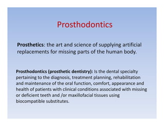 Prosthodontics

Prosthetics: the art and science of supplying artificial
replacements for missing parts of the human body.


Prosthodontics (prosthetic dentistry): Is the dental specialty
pertaining to the diagnosis, treatment planning, rehabilitation
and maintenance of the oral function, comfort, appearance and
health of patients with clinical conditions associated with missing
or deficient teeth and /or maxillofacial tissues using
biocompatible substitutes.
 
