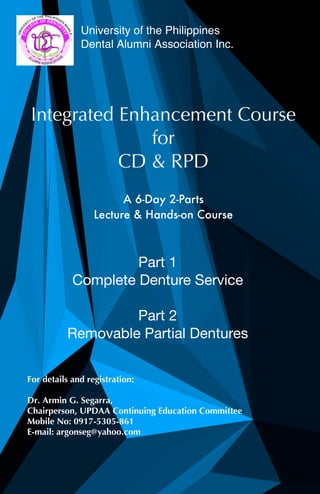 University of the Philippines
Dental Alumni Association Inc.
Integrated Enhancement Course
for
CD & RPD
A 6-Day 2-Parts
Lecture & Hands-on Course
Part 1
Complete Denture Service
Part 2
Removable Partial Dentures
For details and registration:
Dr. Armin G. Segarra,
Chairperson, UPDAA Continuing Education Committee
Mobile No: 0917-5305-861
E-mail: argonseg@yahoo.com
 