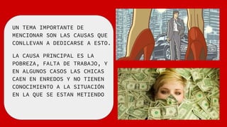UN TEMA IMPORTANTE DE
MENCIONAR SON LAS CAUSAS QUE
CONLLEVAN A DEDICARSE A ESTO.
LA CAUSA PRINCIPAL ES LA
POBREZA, FALTA DE TRABAJO, Y
EN ALGUNOS CASOS LAS CHICAS
CAEN EN ENREDOS Y NO TIENEN
CONOCIMIENTO A LA SITUACIÓN
EN LA QUE SE ESTAN METIENDO
 
