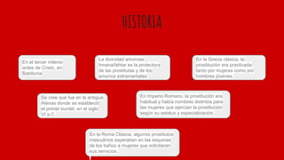 HISTORIA
En el tercer milenio
antes de Cristo, en
Babilonia
La divinidad amorosa
Innana/Ishtar es la protectora
de las prostitutas y de los
amoríos extramaritales
En la Grecia clásica, la
prostitución era practicada
tanto por mujeres como por
hombres jóvenes.
Se cree que fue en la antigua
Atenas donde se estableció
el primer burdel, en el siglo
VI a.C.
En Imperio Romano, la prostitución era
habitual y había nombres distintos para
las mujeres que ejercían la prostitución
según su estatus y especialización.
En la Roma Clásica, algunos prostitutos
masculinos esperaban en las esquinas
de los baños a mujeres que solicitaran
sus servicios.
.
 