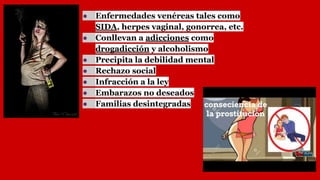 ● Enfermedades venéreas tales como
SIDA, herpes vaginal, gonorrea, etc.
● Conllevan a adicciones como
drogadicción y alcoholismo
● Precipita la debilidad mental
● Rechazo social
● Infracción a la ley
● Embarazos no deseados
● Familias desintegradas
 