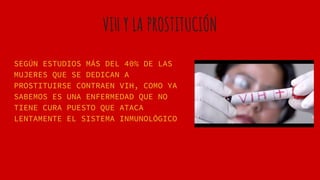 VIH Y LA PROSTITUCIÓN
SEGÚN ESTUDIOS MÁS DEL 40% DE LAS
MUJERES QUE SE DEDICAN A
PROSTITUIRSE CONTRAEN VIH, COMO YA
SABEMOS ES UNA ENFERMEDAD QUE NO
TIENE CURA PUESTO QUE ATACA
LENTAMENTE EL SISTEMA INMUNOLÓGICO
 