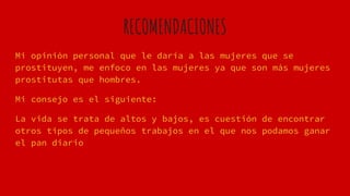 RECOMENDACIONES
Mi opinión personal que le daría a las mujeres que se
prostituyen, me enfoco en las mujeres ya que son más mujeres
prostitutas que hombres.
Mi consejo es el siguiente:
La vida se trata de altos y bajos, es cuestión de encontrar
otros tipos de pequeños trabajos en el que nos podamos ganar
el pan diario
 