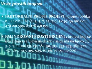 Vrste prostih brojeva
 FAKTORIJALNI PROSTI BROJEVI : brojevi oblika
n ! ± 1 o n ∈ N, (2, 3, 5, 7, 23, 719, 5 039, 39 916 801,
479 001 599, 87 178 291 199.)
 PALINDROMNI PROSTI BROJEVI : brojevi koji se
isto čitaju i sa lijeva na desno i sa desna na lijevo (2,
3, 5, 7, 11, 101, 131, 151, 181, 191, 313, 353, 373, 383, 727,
757, 787, 797, 919, 929, 10 301, 10 501, 10 601)
 