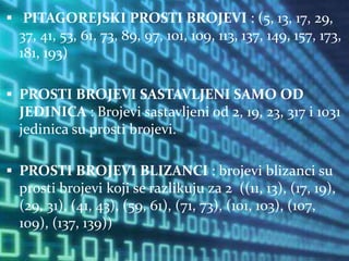  PITAGOREJSKI PROSTI BROJEVI : (5, 13, 17, 29,
37, 41, 53, 61, 73, 89, 97, 101, 109, 113, 137, 149, 157, 173,
181, 193)
 PROSTI BROJEVI SASTAVLJENI SAMO OD
JEDINICA : Brojevi sastavljeni od 2, 19, 23, 317 i 1031
jedinica su prosti brojevi.
 PROSTI BROJEVI BLIZANCI : brojevi blizanci su
prosti brojevi koji se razlikuju za 2 ((11, 13), (17, 19),
(29, 31), (41, 43), (59, 61), (71, 73), (101, 103), (107,
109), (137, 139))
 