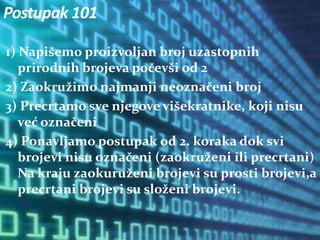 1) Napišemo proizvoljan broj uzastopnih
prirodnih brojeva počevši od 2
2) Zaokružimo najmanji neoznačeni broj
3) Precrtamo sve njegove višekratnike, koji nisu
već označeni
4) Ponavljamo postupak od 2. koraka dok svi
brojevi nisu označeni (zaokruženi ili precrtani)
Na kraju zaokuruženi brojevi su prosti brojevi,a
precrtani brojevi su složeni brojevi.
Postupak 101
 