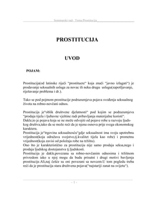 Seminarski rad- Tema:Prostitucija________________________
PROSTITUCIJA
UVOD
POJAM:
Prostitucija(od latinske riječi “prostituere“ koja znači “javno izlagati“) je
prodavanje seksualnih usluga za novac ili neku drugu uslugu(zapošljavanje,
riješavanje problema i dr.).
Tako se pod pojmom prostitucije podrazumjeva pojava svođenja seksualnog
života na robno-novčani odnos.
Prostitucija je“oblik društvene djelatnosti“ pod kojim se podrazumjeva
“prodaja tijela i ljubavne vještine radi pribavljanja materijalne koristi“.
Dakle,to je pojava koja se ne može odvojiti od pojave robe u razvoju ljuds-
kog društva,tako da se može reći da je njena osnova prije svega ekonomskog
karaktera.
Prostitucija je“trgovina seksualnosću“gdje seksualnost ima svoju upotrebnu
vrijednost(koja odražava svojstvo,tj.kvalitet tijela kao robe) i prometnu
vrijednost(koja zavisi od položaja robe na tržištu).
Ono što je karakteristično za prostituciju nije samo prodaja seksa,nego i
prodaja ljudskog dostojanstva tj.ljudskosti.
Prostitucija je dakle,povezana sa robno-novčanim odnosima i tržišnom
privredom iako u njoj mogu da budu prisutni i drugi motivi bavljenja
prostitucije.Ali,naj češće su oni povezani sa novcem.U tom pogledu treba
reći da je prostitucija stara društvena pojava(“najstariji zanat na svijetu“).
_____________________________________________________________
- 1 -
 