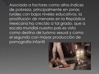 Asociada a factores como altos índices
de pobreza, principalmente en zonas
rurales con bajos niveles educativos, la
prostitución de menores en la República
Mexicana ha crecido a tal grado, que a
escala mundial nuestro país es visto
como destino de turismo sexual y como
el segundo con mayor producción de
pornografía infantil
 