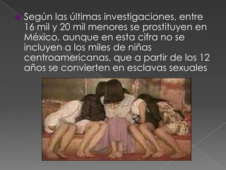 Según las últimas investigaciones, entre
16 mil y 20 mil menores se prostituyen en
México, aunque en esta cifra no se
incluyen a los miles de niñas
centroamericanas, que a partir de los 12
años se convierten en esclavas sexuales
 