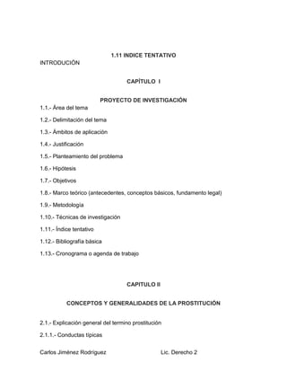 Carlos Jiménez Rodríguez Lic. Derecho 2
1.11 INDICE TENTATIVO
INTRODUCIÓN
CAPÍTULO l
PROYECTO DE INVESTIGACIÓN
1.1.- Área del tema
1.2.- Delimitación del tema
1.3.- Ámbitos de aplicación
1.4.- Justificación
1.5.- Planteamiento del problema
1.6.- Hipótesis
1.7.- Objetivos
1.8.- Marco teórico (antecedentes, conceptos básicos, fundamento legal)
1.9.- Metodología
1.10.- Técnicas de investigación
1.11.- Índice tentativo
1.12.- Bibliografía básica
1.13.- Cronograma o agenda de trabajo
CAPITULO ll
CONCEPTOS Y GENERALIDADES DE LA PROSTITUCIÓN
2.1.- Explicación general del termino prostitución
2.1.1.- Conductas típicas
 
