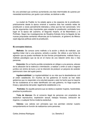 Carlos Jiménez Rodríguez Lic. Derecho 2
Es una actividad que continúa aumentando una lista interminable de quienes por
necesidad económica, por gusto o por ambas, se dedican a ella.
La ciudad de Puebla no ha estado ajena a los espacios de la prostitución,
prácticamente desde la época virreinal a nuestros días han existido redes de
prostitución a veces parcialmente toleradas y otras que las han sancionado. Uno
de los argumentos más importantes para aceptar la prostitución controlada tuvo
lugar en la época del Juarismo, el Segundo Imperio, el de Maximiliano y el
Porfiriato. Según las investigaciones de Rosalina Estrada Arroz la llegada de las
nuevas propuestas sanitarias influencias por la Ilustración, el gobierno de México
copió algunas políticas sobre la prostitución.
B) conceptos básicos.
Maltrato: Se conoce como maltrato a la acción y efecto de maltratar, que
significa tratar mal a una persona, echarla a perder. Se refiere a una forma de
agresión que se puede manifestar de dos formas principalmente; maltrato físico y
maltrato psicológico que se da en el marco de una relación entre dos o más
personas.
Extorción: Es un hecho punible consistente en obligar a una persona, atreves
de la utilización de la violencia o intimidación, a realizar u omitir un acto o negocio
jurídico con ánimo de lucro y con la intención de producir un perjuicio de carácter
patrimonial o bien del sujeto pasivo.
Ingobernabilidad: La ingobernabilidad no es más que la desobediencia civil
al orden establecido. En muchos de los gobiernos el mundo se han dado
gobiernos que no responden a la voluntad popular y esto ha hecho que la mayoría
de los ciudadanos al no estar identificado con ese gobierno, no haga suyas las
líneas y ejecutorias del poder, legalmente establecido o no.
Padrotes: Es aquella persona que se dedica a explotar mujeres, haciéndolas
practicar la prostitucion.
Trata de blancas: Es el comercio ilegal de personas con propósitos de
esclavitud reproductiva, explotación sexual, trabajos forzosos, extracción de
órganos, o cualquier forma moderna esclavitud.
Valores: Los valores son principios que nos permiten orientar nuestro
comportamiento en función de realizarnos como personas.
 
