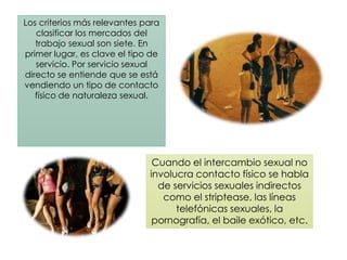 Los criterios más relevantes para
clasificar los mercados del
trabajo sexual son siete. En
primer lugar, es clave el tipo de
servicio. Por servicio sexual
directo se entiende que se está
vendiendo un tipo de contacto
físico de naturaleza sexual.
Cuando el intercambio sexual no
involucra contacto físico se habla
de servicios sexuales indirectos
como el striptease, las líneas
telefónicas sexuales, la
pornografía, el baile exótico, etc.
 