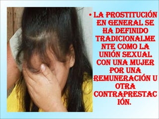 La prostitución en general se ha definido tradicionalmente como la unión sexual con una mujer por una remuneración u otra contraprestación .   