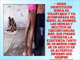 Dicha prostitución nunca es voluntaria y va acompañada del miedo, al hambre, las drogas y multitud de circunstancias más, que pueden convertir la existencia tanto de un menor como de un adulto en un auténtico infierno que siempre sobrepasará nuestra imaginación .   