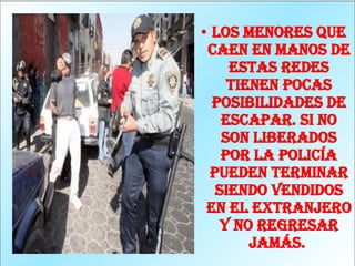 Los menores que caen en manos de estas redes tienen pocas posibilidades de escapar. Si no son liberados por la policía pueden terminar siendo vendidos en el extranjero y no regresar jamás.  