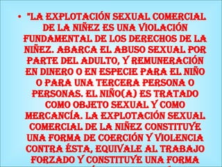   "La explotación sexual comercial de la niñez es una violación fundamental de los derechos de la niñez. Abarca el abuso sexual por parte del adulto, y remuneración en dinero o en especie para el niño o para una tercera persona o personas. El niño(a) es tratado como objeto sexual y como mercancía. La explotación sexual comercial de la niñez constituye una forma de coerción y violencia contra ésta, equivale al trabajo forzado y constituye una forma contemporánea de esclavitud." 