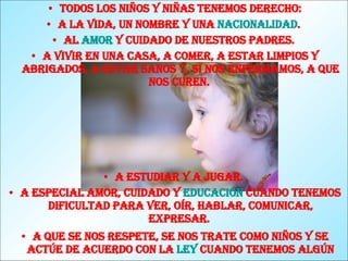 Todos los niños y niñas tenemos derecho: A la vida, un nombre y una  nacionalidad .  Al  amor  y cuidado de nuestros padres.  A vivir en una casa, a comer, a estar limpios y abrigados, a estar sanos y, si nos enfermamos, a que nos curen.  A estudiar y a jugar.  A especial amor, cuidado y  educación  cuando tenemos dificultad para ver, oír, hablar, comunicar, expresar.  A que se nos respete, se nos trate como niños y se actúe de acuerdo con la  ley  cuando tenemos algún problema con la policía.   