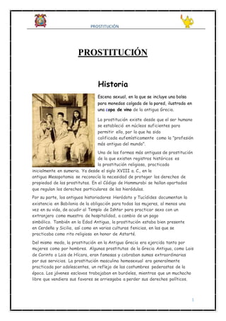 PROSTITUCIÓN
1
PROSTITUCIÓN
Historia
Escena sexual, en la que se incluye una bolsa
para monedas colgada de la pared, ilustrada en
una copa de vino de la antigua Grecia.
La prostitución existe desde que el ser humano
se estableció en núcleos suficientes para
permitir ello, por lo que ha sido
calificada eufemísticamente como la "profesión
más antigua del mundo".
Una de las formas más antiguas de prostitución
de la que existen registros históricos es
la prostitución religiosa, practicada
inicialmente en sumeria. Ya desde el siglo XVIII a. C., en la
antigua Mesopotamia se reconocía la necesidad de proteger los derechos de
propiedad de las prostitutas. En el Código de Hammurabi se hallan apartados
que regulan los derechos particulares de las hieródulas.
Por su parte, los antiguos historiadores Heródoto y Tucídides documentan la
existencia en Babilonia de la obligación para todas las mujeres, al menos una
vez en su vida, de acudir al Templo de Ishtar para practicar sexo con un
extranjero como muestra de hospitalidad, a cambio de un pago
simbólico. También en la Edad Antigua, la prostitución estaba bien presente
en Cerdeña y Sicilia, así como en varias culturas fenicias, en las que se
practicaba como rito religioso en honor de Astarté.
Del mismo modo, la prostitución en la Antigua Grecia era ejercida tanto por
mujeres como por hombres. Algunas prostitutas de la Grecia Antigua, como Lais
de Corinto o Lais de Hícara, eran famosas y cobraban sumas extraordinarias
por sus servicios. La prostitución masculina homosexual era generalmente
practicada por adolescentes, un reflejo de las costumbres pederastas de la
época. Los jóvenes esclavos trabajaban en burdeles, mientras que un muchacho
libre que vendiera sus favores se arriesgaba a perder sus derechos políticos.
 