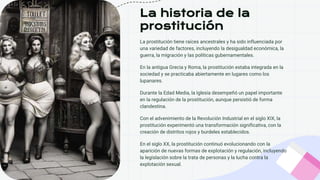 La historia de la
prostitución
La prostitución tiene raíces ancestrales y ha sido influenciada por
una variedad de factores, incluyendo la desigualdad económica, la
guerra, la migración y las políticas gubernamentales.
En la antigua Grecia y Roma, la prostitución estaba integrada en la
sociedad y se practicaba abiertamente en lugares como los
lupanares.
Durante la Edad Media, la Iglesia desempeñó un papel importante
en la regulación de la prostitución, aunque persistió de forma
clandestina.
Con el advenimiento de la Revolución Industrial en el siglo XIX, la
prostitución experimentó una transformación significativa, con la
creación de distritos rojos y burdeles establecidos.
En el siglo XX, la prostitución continuó evolucionando con la
aparición de nuevas formas de explotación y regulación, incluyendo
la legislación sobre la trata de personas y la lucha contra la
explotación sexual.
 