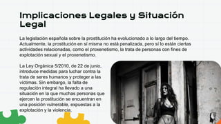 Implicaciones Legales y Situación
Legal
La legislación española sobre la prostitución ha evolucionado a lo largo del tiempo.
Actualmente, la prostitución en sí misma no está penalizada, pero sí lo están ciertas
actividades relacionadas, como el proxenetismo, la trata de personas con fines de
explotación sexual y el proxenetismo.
La Ley Orgánica 5/2010, de 22 de junio,
introduce medidas para luchar contra la
trata de seres humanos y proteger a las
víctimas. Sin embargo, la falta de
regulación integral ha llevado a una
situación en la que muchas personas que
ejercen la prostitución se encuentran en
una posición vulnerable, expuestas a la
explotación y la violencia.
 