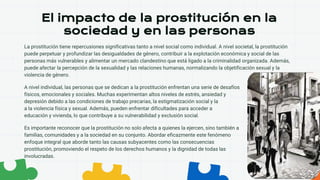 El impacto de la prostitución en la
sociedad y en las personas
La prostitución tiene repercusiones significativas tanto a nivel social como individual. A nivel societal, la prostitución
puede perpetuar y profundizar las desigualdades de género, contribuir a la explotación económica y social de las
personas más vulnerables y alimentar un mercado clandestino que está ligado a la criminalidad organizada. Además,
puede afectar la percepción de la sexualidad y las relaciones humanas, normalizando la objetificación sexual y la
violencia de género.
A nivel individual, las personas que se dedican a la prostitución enfrentan una serie de desafíos
físicos, emocionales y sociales. Muchas experimentan altos niveles de estrés, ansiedad y
depresión debido a las condiciones de trabajo precarias, la estigmatización social y la exposición
a la violencia física y sexual. Además, pueden enfrentar dificultades para acceder a servicios de salud,
educación y vivienda, lo que contribuye a su vulnerabilidad y exclusión social.
Es importante reconocer que la prostitución no solo afecta a quienes la ejercen, sino también a sus
familias, comunidades y a la sociedad en su conjunto. Abordar eficazmente este fenómeno requiere un
enfoque integral que aborde tanto las causas subyacentes como las consecuencias de la
prostitución, promoviendo el respeto de los derechos humanos y la dignidad de todas las personas
involucradas.
 
