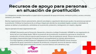 Recursos de apoyo para personas
en situación de prostitución
Los trabajadores sociales desempeñan un papel vital en la prestación de apoyo emocional, orientación jurídica y acceso a recursos
sanitarios y de vivienda.
Muchas organizaciones ofrecen asesoramiento, atención psicológica y capacitación laboral para ayudar a las personas que ejercen
la prostitución. Enfatizan la importancia de un enfoque integral para abordar las necesidades legales, sociales e individuales de
quienes se dedican a la prostitución, centrándose en la prevención, protección y reintegración con respeto y dignidad.
Algunos ejemplos de estas organizaciones son:
- APRAMP (Asociación para la Prevención, Reinserción y Atención a la Mujer Prostituida): APRAMP es una organización sin
ánimo de lucro que trabaja desde 1986 en la prevención de la prostitución, la asistencia a personas en situación de
prostitución y la lucha contra la trata de seres humanos con fines de explotación sexual. Ofrecen servicios de atención
psicológica, asesoramiento legal, formación laboral y acompañamiento en trámites administrativos.
- Cruz Roja Española y la Red Europea de Trabajadoras de la Sexualidad (REDTRASEX) ofrecen diversos
programas de apoyo a personas en situación de prostitución, incluyendo servicios de atención médica,
asesoramiento legal, apoyo emocional y acceso a recursos básicos como alimentos y ropa.
 
