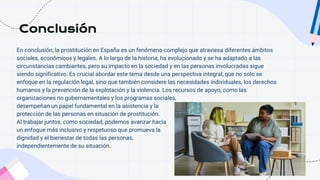 En conclusión, la prostitución en España es un fenómeno complejo que atraviesa diferentes ámbitos
sociales, económicos y legales. A lo largo de la historia, ha evolucionado y se ha adaptado a las
circunstancias cambiantes, pero su impacto en la sociedad y en las personas involucradas sigue
siendo significativo. Es crucial abordar este tema desde una perspectiva integral, que no solo se
enfoque en la regulación legal, sino que también considere las necesidades individuales, los derechos
humanos y la prevención de la explotación y la violencia. Los recursos de apoyo, como las
organizaciones no gubernamentales y los programas sociales,
desempeñan un papel fundamental en la asistencia y la
protección de las personas en situación de prostitución.
Al trabajar juntos, como sociedad, podemos avanzar hacia
un enfoque más inclusivo y respetuoso que promueva la
dignidad y el bienestar de todas las personas,
independientemente de su situación.
Conclusión
 