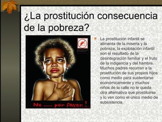 ¿La prostitución consecuencia de la pobreza? La prostitución infantil se alimenta de la miseria y la pobreza, la explotación infantil son el resultado de la desintegración familiar y el fruto de la indigencia y del hambre. Muchos padres recurren a la prostitución de sus propios hijos como medio para sustentarse económicamente y muchos niños de la calle no le queda otra alternativa que prostituirse y lo ven como el único medio de subsistencia. 