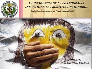 LA INCIDENCIA DE LA PORNOGRAFIA
INFANTIL EN LA PROSTITUCION MINORIL.
PONENTE:
ABG. ANTONIO FALCON
“Dirigida a los alumnos de Nivel Universitario”
 