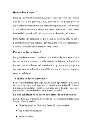 Qué se desea lograr?
Reducir la prostitución infantil, en este caso la joven la solución
que le dio a su problema fue, escapar de su hogar por las
constantes discriminaciónpor parte de su padre,esto la introdujo
a las calles buscando afecto en otras personas, y dio como
resultado la prostitución, el embarazo no deseado y el aborto.
Para tratar de menguar el problema de prostitución se debe
hacer charlas motivacional de grupos, para fortalecer el núcleo y
hacer la infraestructura familiar más fuerte.
Por qué se desea lograr?
Porque sabemos que al Involucrara la sociedad y educarla a que
sea un ente de cambio y pueda marcar la diferencia, habrá un
impacto positivo dentro del seno familiar y deseamos que ya no
seamos una sociedad desentendida de lo que pasa en nuestro
entorno habitual.
A Quién se desea comunicar?
Se desea comunicar a todos para que estén apercibidos y no sean
víctimas de este mal que es la prostitución infantil, porque
ninguno está excluido, cualquiera puede caer, de allí el deseo de
fortalecer el núcleo familiar en nuestra sociedad.
En qué condiciones se desea establecer la comunicación?
Los medios que utilizaríamos para que este mensaje llegue con
mayor eficacia seria:
 Charlas grupales (dentro y fuera de las escuelas)
 por medio de panfletos
 redes sociales
 
