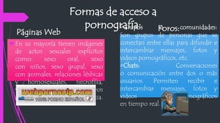 Formas de acceso a
pornografía:
En su mayoría tienen imágenes
de actos sexuales explícitos
como: sexo oral, sexo
con niños, sexo grupal, sexo
con animales, relaciones lésbicas
y homosexuales, necrofilia,
violaciones sexuales y otros
actos de violencia.
Páginas Web Foros:•Grupos o comunidades:
Son grupos de personas que se
conectan entre ellas para difundir e
intercambiar mensajes, fotos y
videos pornográficos, etc.
•Chats: Conversaciones
o comunicación entre dos o más
usuarios. Permiten recibir e
intercambiar mensajes, fotos y
videos pornográficos
en tiempo real.
 