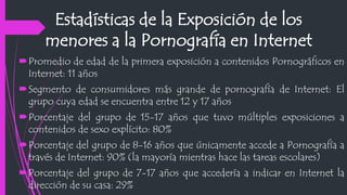 Estadísticas de la Exposición de los
menores a la Pornografía en Internet
Promedio de edad de la primera exposición a contenidos Pornográficos en
Internet: 11 años
Segmento de consumidores más grande de pornografía de Internet: El
grupo cuya edad se encuentra entre 12 y 17 años
Porcentaje del grupo de 15-17 años que tuvo múltiples exposiciones a
contenidos de sexo explícito: 80%
Porcentaje del grupo de 8-16 años que únicamente accede a Pornografía a
través de Internet: 90% (la mayoría mientras hace las tareas escolares)
Porcentaje del grupo de 7-17 años que accedería a indicar en Internet la
dirección de su casa: 29%
 