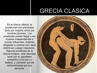 GRECIA CLASICA
En la Grecia clásica, la
prostitución era practicada
tanto por mujeres como por
hombres jóvenes. Las
prostitutas podían llegar a ser
mujeres independientes e
incluso influyentes. Estaban
obligadas a vestirse con ropas
distintivas y pagar impuestos.
Algunas prostitutas de la
Grecia Antigua, eran famosas
tanto por su agradable
compañía como por su
belleza, y cobraban sumas
extraordinarias por sus
servicios.
 