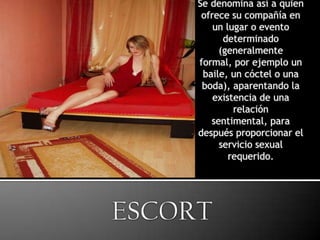 Se denomina así a quien ofrece su compañía en un lugar o evento determinado (generalmente formal, por ejemplo un baile, un cóctel o una boda), aparentando la existencia de una relación sentimental, para después proporcionar el servicio sexual requerido.ESCORT