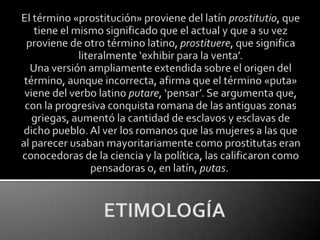 El término «prostitución» proviene del latín prostitutio, que tiene el mismo significado que el actual y que a su vez proviene de otro término latino, prostituere, que significa literalmente ‘exhibir para la venta’.Una versión ampliamente extendida sobre el origen del término, aunque incorrecta, afirma que el término «puta» viene del verbo latino putare, ‘pensar’. Se argumenta que, con la progresiva conquista romana de las antiguas zonas griegas, aumentó la cantidad de esclavos y esclavas de dicho pueblo. Al ver los romanos que las mujeres a las que al parecer usaban mayoritariamente como prostitutas eran conocedoras de la ciencia y la política, las calificaron como pensadoras o, en latín, putas. ETIMOLOGÍA