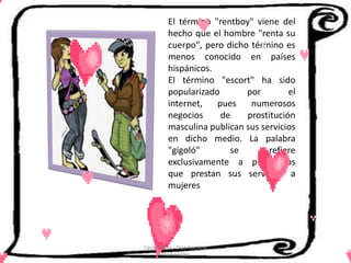 El término "rentboy" viene del
          hecho que el hombre "renta su
          cuerpo", pero dicho término es
          menos conocido en países
          hispánicos.
          El término "escort" ha sido
          popularizado       por        el
          internet,   pues    numerosos
          negocios     de    prostitución
          masculina publican sus servicios
          en dicho medio. La palabra
          "gigoló"       se        refiere
          exclusivamente a prostitutos
          que prestan sus servicios a
          mujeres




Cerón Daira - Díaz Carolina
       6to Sociales
 