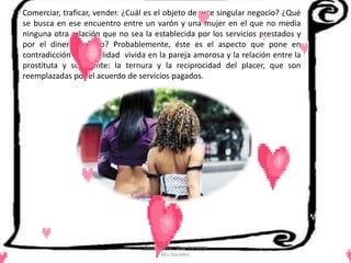 Comerciar, traficar, vender. ¿Cuál es el objeto de este singular negocio? ¿Qué
se busca en ese encuentro entre un varón y una mujer en el que no media
ninguna otra relación que no sea la establecida por los servicios prestados y
por el dinero pagado? Probablemente, éste es el aspecto que pone en
contradicción la sexualidad vivida en la pareja amorosa y la relación entre la
prostituta y su cliente: la ternura y la reciprocidad del placer, que son
reemplazadas por el acuerdo de servicios pagados.




                                 Cerón Daira - Díaz Carolina
                                        6to Sociales
 