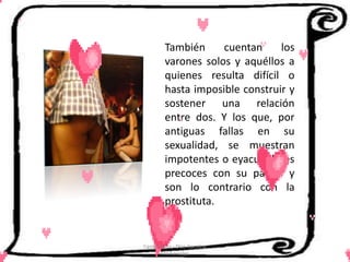 También     cuentan     los
         varones solos y aquéllos a
         quienes resulta difícil o
         hasta imposible construir y
         sostener una relación
         entre dos. Y los que, por
         antiguas fallas en su
         sexualidad, se muestran
         impotentes o eyaculadores
         precoces con su pareja y
         son lo contrario con la
         prostituta.


Cerón Daira - Díaz Carolina
       6to Sociales
 