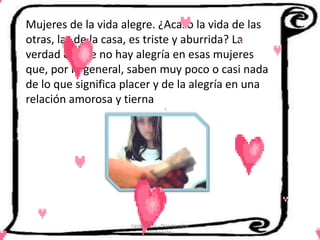 Mujeres de la vida alegre. ¿Acaso la vida de las
otras, las de la casa, es triste y aburrida? La
verdad es que no hay alegría en esas mujeres
que, por lo general, saben muy poco o casi nada
de lo que significa placer y de la alegría en una
relación amorosa y tierna




                     Cerón Daira - Díaz Carolina
                            6to Sociales
 