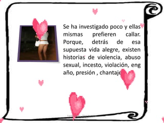 Se ha investigado poco y ellas
mismas      prefieren callar.
Porque, detrás de esa
supuesta vida alegre, existen
historias de violencia, abuso
sexual, incesto, violación, eng
año, presión , chantaje.




 Cerón Daira - Díaz Carolina
        6to Sociales
 
