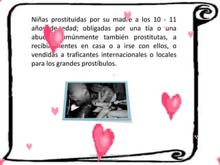 Niñas prostituidas por su madre a los 10 - 11
años de edad; obligadas por una tía o una
abuela, comúnmente también prostitutas, a
recibir clientes en casa o a irse con ellos, o
vendidas a traficantes internacionales o locales
para los grandes prostíbulos.




                   Cerón Daira - Díaz Carolina
                          6to Sociales
 
