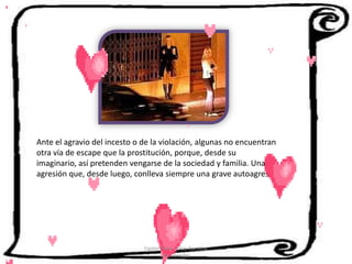Ante el agravio del incesto o de la violación, algunas no encuentran
otra vía de escape que la prostitución, porque, desde su
imaginario, así pretenden vengarse de la sociedad y familia. Una
agresión que, desde luego, conlleva siempre una grave autoagresión.




                             Cerón Daira - Díaz Carolina
                                    6to Sociales
 