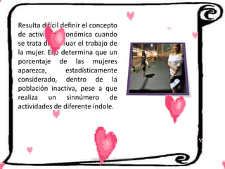 Resulta difícil definir el concepto
de actividad económica cuando
se trata de evaluar el trabajo de
la mujer. Ello determina que un
porcentaje de las mujeres
aparezca,        estadísticamente
considerado, dentro de la
población inactiva, pese a que
realiza un sinnúmero de
actividades de diferente índole.




                          Cerón Daira - Díaz Carolina
                                 6to Sociales
 