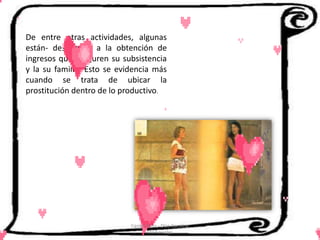 De entre otras actividades, algunas
están- destinadas a la obtención de
ingresos que aseguren su subsistencia
y la su familia. Esto se evidencia más
cuando se trata de ubicar la
prostitución dentro de lo productivo.




                            Cerón Daira - Díaz Carolina
                                   6to Sociales
 