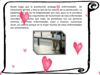 Desde luego que la prostitución propaga las enfermedades de
transmisión genital, y ésta es otra de las razones de su persecución. La
epidemia del sida las ha estigmatizado aún más, pues se la considera
como una de las vías importantes de transmisión de esta enfermedad
incurable. Pero, antes que nada, las prostitutas son sus primeras
víctimas; con estas enfermedades viven y mueren, numerosas
veces, sin saberlo porque en la mujer muchas de estas enfermedades
son asintomáticas.




                              Cerón Daira - Díaz Carolina
                                     6to Sociales
 