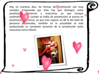 Hoy en nuestros días, las formas de prostitución son muy
variadas. Empezando por ellas hay que distinguir entre
prostitución femenina y masculina, ya que aunque
automáticamente cuando se habla de prostitución se piensa en
prostitución femenina, ya que esta supone un 80 % del total de
personas prostituidas, también en la actualidad se está
produciendo un constante aumento de la prostitución tanto
masculina como infantil.




                          Cerón Daira - Díaz Carolina
                                 6to Sociales
 