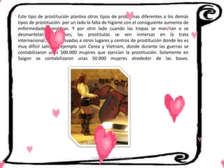 Este tipo de prostitución plantea otros tipos de problemas diferentes a los demás
tipos de prostitución: por un lado la falta de higiene con el consiguiente aumento de
enfermedades venéreas. Y por otro lado cuando las tropas se marchan o se
desmantelan las bases, las prostitutas se ven inmersas en la trata
internacional, siendo llevadas a otros lugares y centros de prostitución donde les es
muy difícil salir. Un ejemplo son Corea y Vietnam, donde durante las guerras se
contabilizaron unas 500.000 mujeres que ejercían la prostitución. Solamente en
Saigon se contabilizaron unas 50.000 mujeres alrededor de las bases.




                                    Cerón Daira - Díaz Carolina
                                           6to Sociales
 
