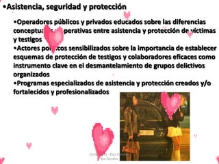 •Asistencia, seguridad y protección
   •Operadores públicos y privados educados sobre las diferencias
   conceptuales y operativas entre asistencia y protección de víctimas
   y testigos
   •Actores políticos sensibilizados sobre la importancia de establecer
   esquemas de protección de testigos y colaboradores eficaces como
   instrumento clave en el desmantelamiento de grupos delictivos
   organizados
   •Programas especializados de asistencia y protección creados y/o
   fortalecidos y profesionalizados




                            Cerón Daira - Díaz Carolina
                                   6to Sociales
 